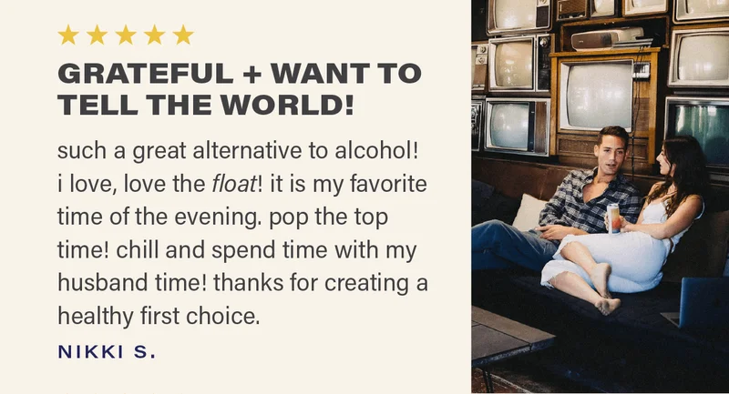 ⭐⭐⭐⭐⭐ "GRATEFUL + WANT TO TELL THE WORLD! such a great alternative to alcohol! i love, love the float! it is my favorite time of the evening. pop the top time! chill and spend time with my husband time! thanks for creating a healthy first choice. " - NIKKI S.