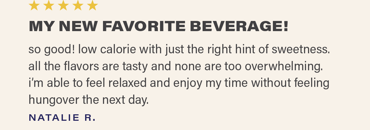 ⭐⭐⭐⭐⭐ "MY NEW FAVORITE BEVERAGE! so good! low calorie with just the right hint of sweetness. all the flavors are tasty and none are too overwhelming. i'm able to feel relaxed and enjoy my time without feeling hungover the next day." - NATALIE R.