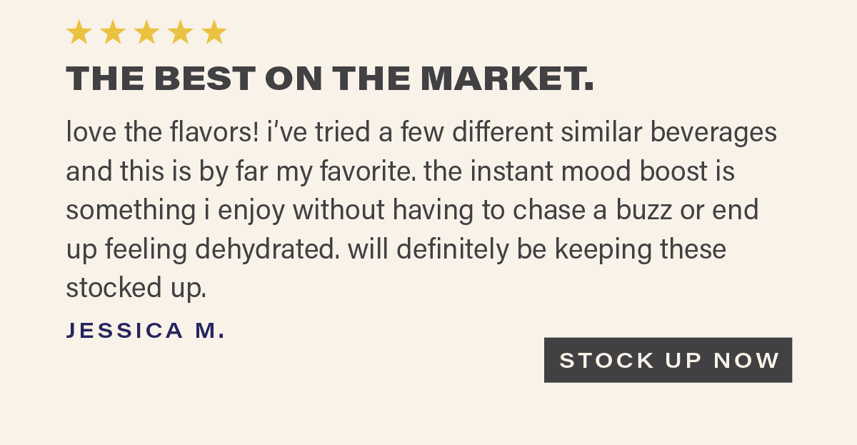 ⭐⭐⭐⭐⭐ "THE BEST ON THE MARKET. love the flavors! i've tried a few different similar beverages and this is by far my favorite. the instant mood boost is something i enjoy without having to chase a buzz or end up feeling dehydrated. will definitely be keeping these stocked up." - JESSICA M. [STOCK UP NOW]