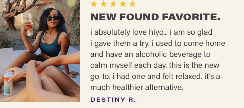 ⭐⭐⭐⭐⭐ "NEW FOUND FAVORITE - i absolutely love hiyo... i am so glad i gave them a try. i used to come home and have an alcoholic beverage to calm myself each day. this is the new go-to. i had one and felt relaxed. it's a much healthier alternative." - DESTINY R.