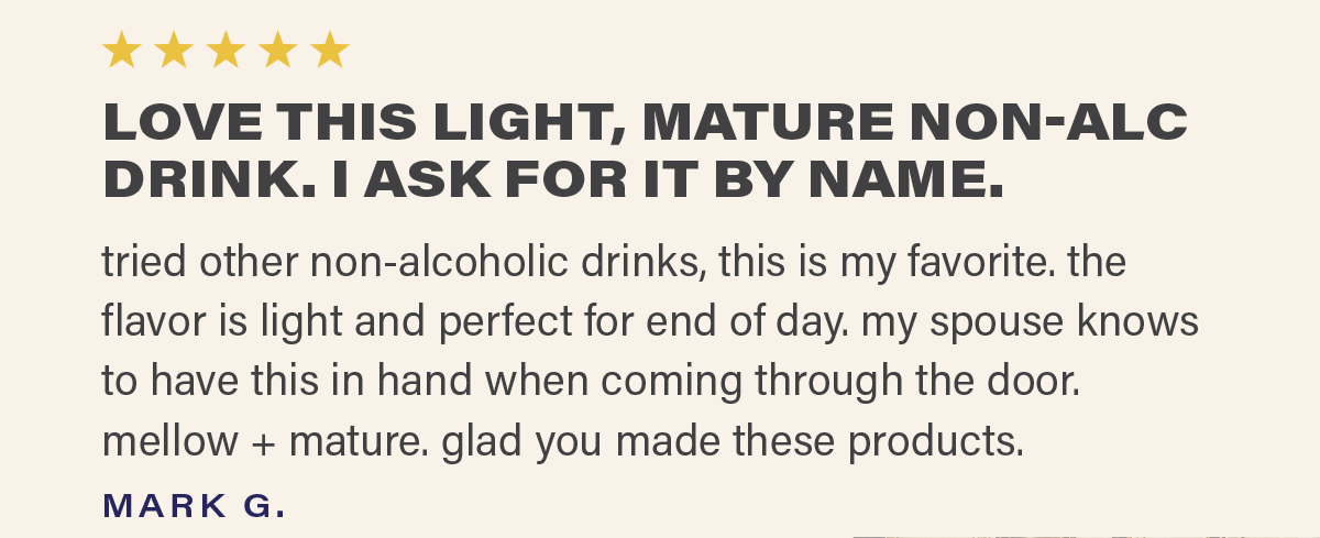⭐⭐⭐⭐⭐ "LOVE THIS LIGHT, MATURE NON-ALC DRINK. I ASK FOR IT BY NAME. tried other non-alcoholic drinks, this is my favorite. the flavor is light and perfect for end of day. my spouse knows to have this in hand when coming through the door. mellow + mature. glad you made these products." - MARK G.