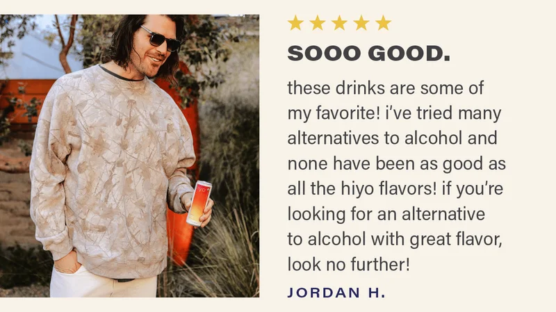 ⭐⭐⭐⭐⭐ "SOOO GOOD. these drinks are some of my favorite! i've tried many alternatives to alcohol and none have been as good as all the hiyo flavors! if you're looking for an alternative to alcohol with great flavor, look no further!" - JORDAN H.