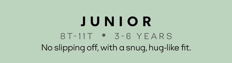 JUNIOR | 8T-11T • 3-6 YEARS | No slipping off, with a snug, hug-like fit.