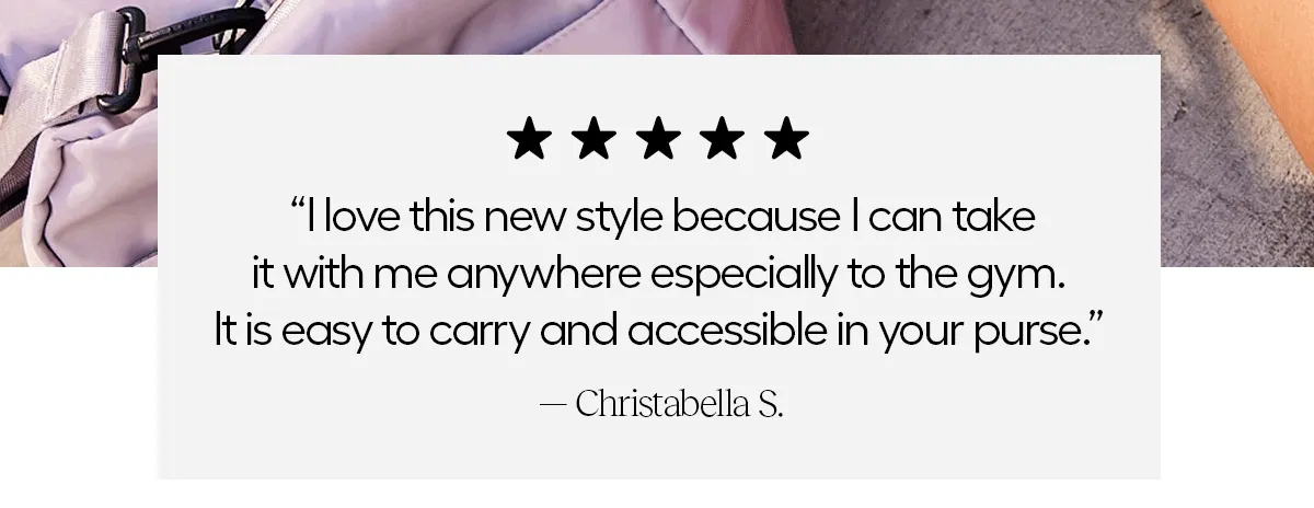 "I love this new style because I can take it with me anywhere especially to the gym. It is easy to carry and accessible in your purse!" - Christabella S.