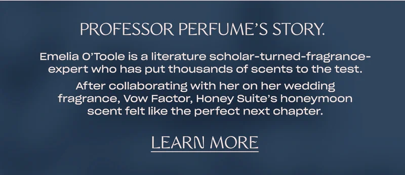 Emelia O’Toole is a literature scholar-turned-fragrance-expert who has put thousands of scents to the test.   After collaborating with her on her wedding fragrance, Vow Factor, Honey Suite’s honeymoon scent felt like the perfect next chapter. [Learn More]