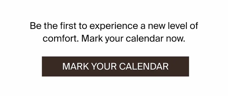 Be the first to experience a new level of comfort. Mark your calendar now.