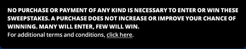 NO PURCHASE OR PAYMENT OF ANY KIND IS NECESSARY TO ENTER OR WIN THESE SWEEPSTAKES. A PURCHASE DOES NOT INCREASE OR IMPROVE YOUR CHANCE OF WINNING. MANY WILL ENTER, FEW WILL WIN. For additional terms and conditions, click here.