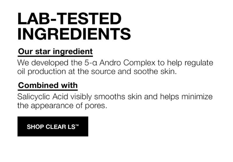 LAB-TESTED INGREDIENTS | OUR STAR INGREDIENT |  We developed the 5-a Andro Complex to help regulate oil production at the source and sooth skin. | COMBINED WITH | Salysyclic Acid visibilty smooths skin and jelps minimize the apprearace of pores.| SHOP CLEAR LS™