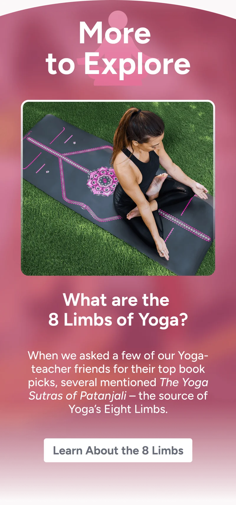 More to Explore – What are the 8 Limbs of Yoga? When we asked a few of our Yoga-teacher friends for their top book picks, several mentioned The Yoga Sutras of Patanjali – the source of Yoga’s Eight Limbs.