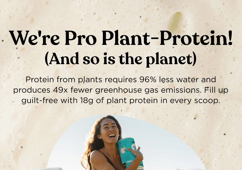 We're Pro Plant-Protein! (And so is the planet) - Protein from plants requires 96% less water and produces 49x fewer greenhouse gas emissions. Fill up guilt-free with 18g of plant protein in every scoop.