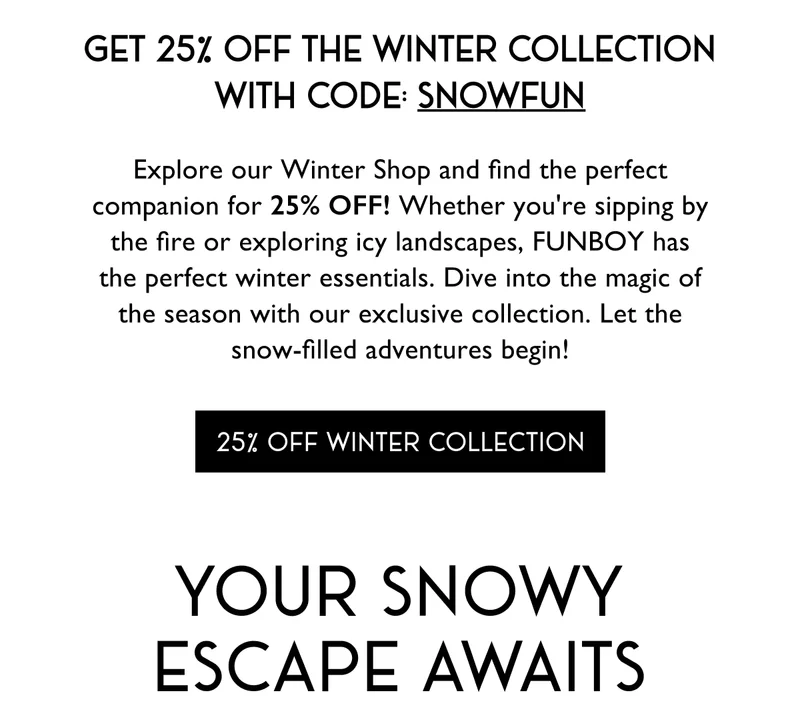get 25% off the winter collection with code: SNOWFUN - Explore our Winter Shop and find the perfect companion for 25% OFF! Whether you're sipping by the fire or exploring icy landscapes, FUNBOY has the perfect winter essentials. Dive into the magic of the season with our exclusive collection. Let the snow-filled adventures begin! - 25% off Winter Collection - Your Snowy Escape Awaits