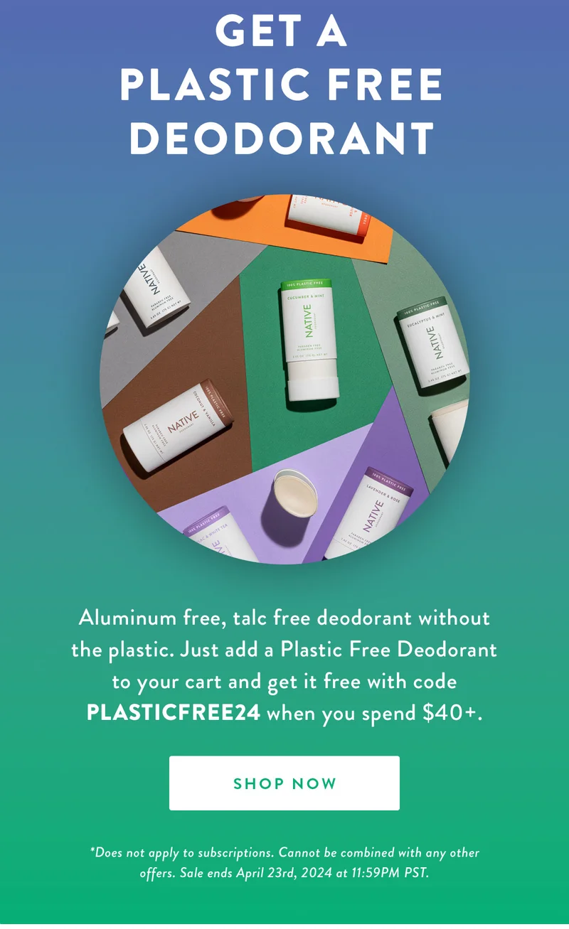 Get a Plastic Free Deodorant | Aluminum free, talc free deodorant without the plastic. Just add a Plastic Free Deodorant to your cart and get it free with code PLASTICFREE24 when you spend $40+. | SHOP NOW | *Does not apply to subscriptions. Cannot be combined with any other offers. Sale ends April 23rd, 2024 at 11:59PM PST.