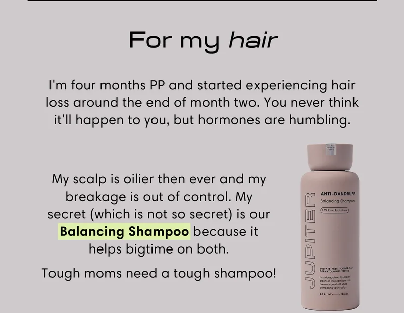 For my hair | I'm four months PP and started experiencing hair loss around the end of month two. You never think it’ll happen to you, but hormones are humbling. | My scalp is oilier then ever and my breakage is out of control. My secret (which is not so secret) is our Balancing Shampoo because it helps bigtime on both. | Tough moms need a tough shampoo!