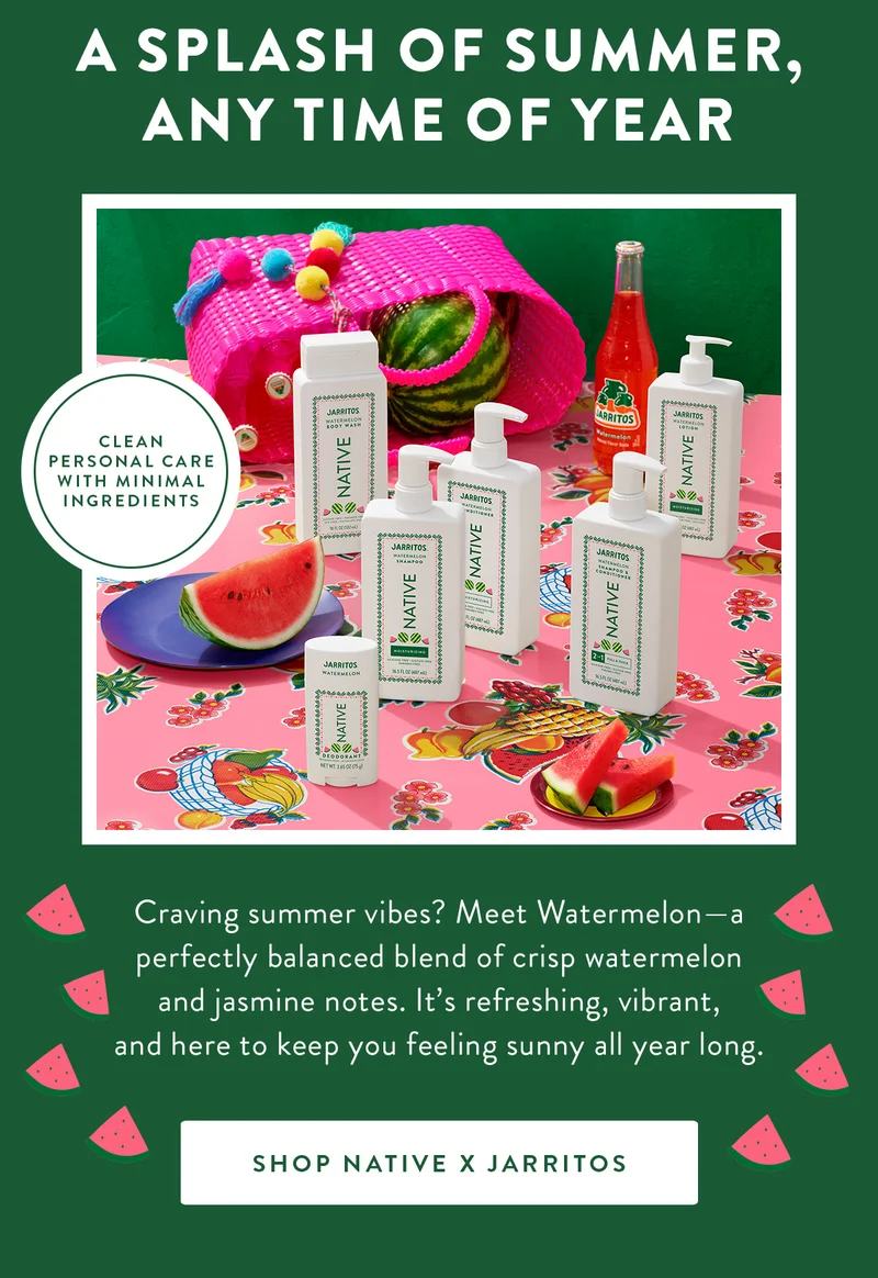 A SPLASH OF SUMMER, ANY TIME OF YEAR | CLEAN PERSONAL CARE WITH MINIMAL INGREDIENTS | Craving summer vibes? Meet Watermelon—a perfectly balanced blend of crisp watermelon and jasmine notes. It’s refreshing, vibrant, and here to keep you feeling sunny all year long. | SHOP NATIVE X JARRITOS