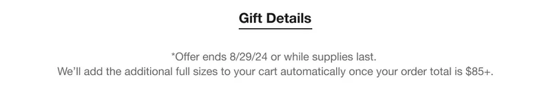 Gift Details | *Offer ends 8/29/24 or while supplies last. | We’ll add the additional full sizes to your cart automatically once your order total is $85+.