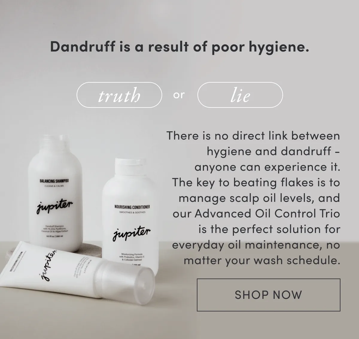 Dandruff is a result of poor hygiene. | Truth or lie | There is no direct link between hygiene and dandruff - anyone can experience it. The key to beating flakes is to manage scalp oil levels, and our Advanced Oil Control Trio is the perfect solution for everyday oil maintenance, no matter your wash schedule. | Shop now