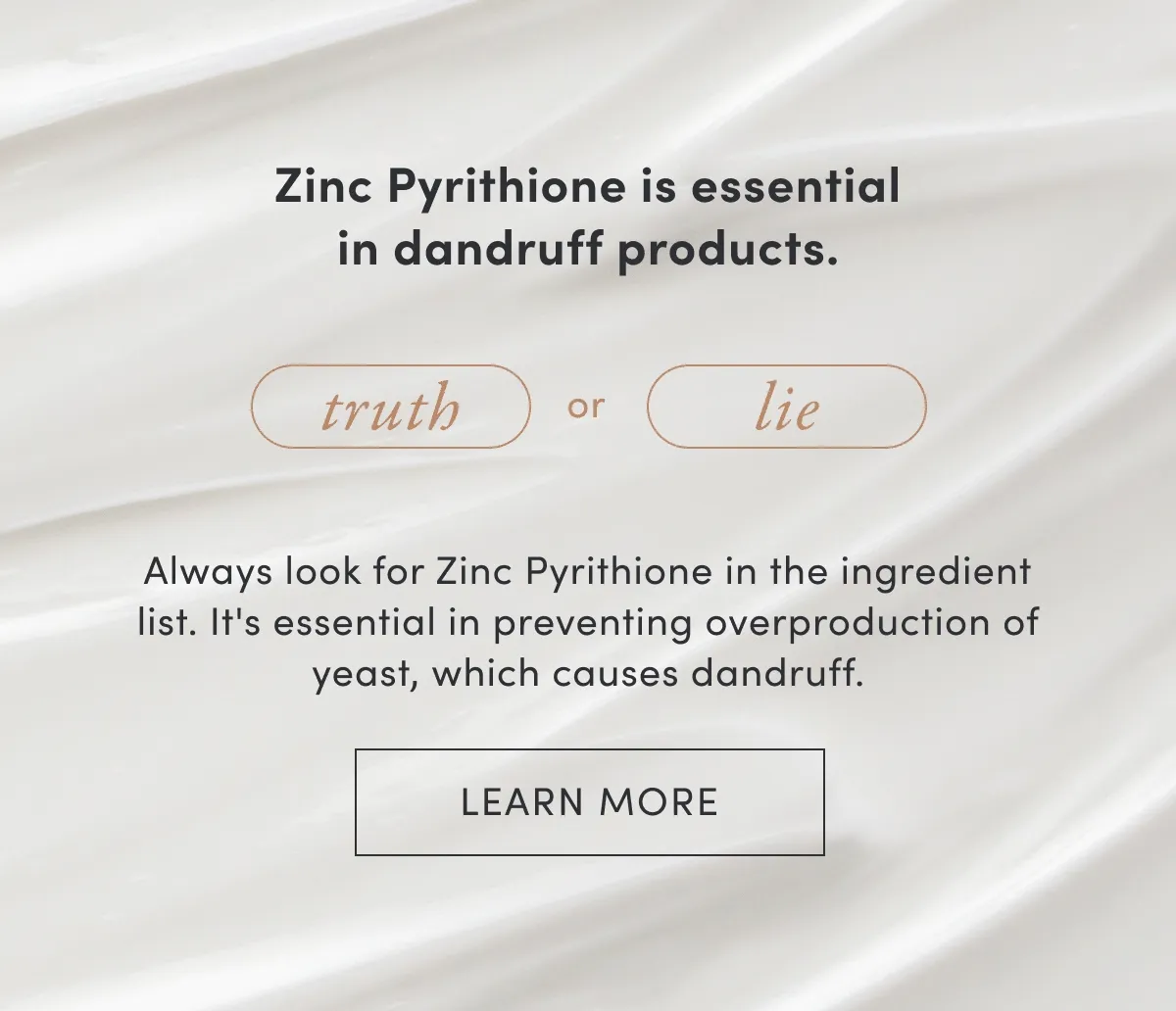 Zinc Pyrithione is essential in dandruff products | Truth or lie | Always look for Zin Pyrithione in the ingredient list. It's essential in preventing overproduction of yeast, which causes dandruff. | Learn more