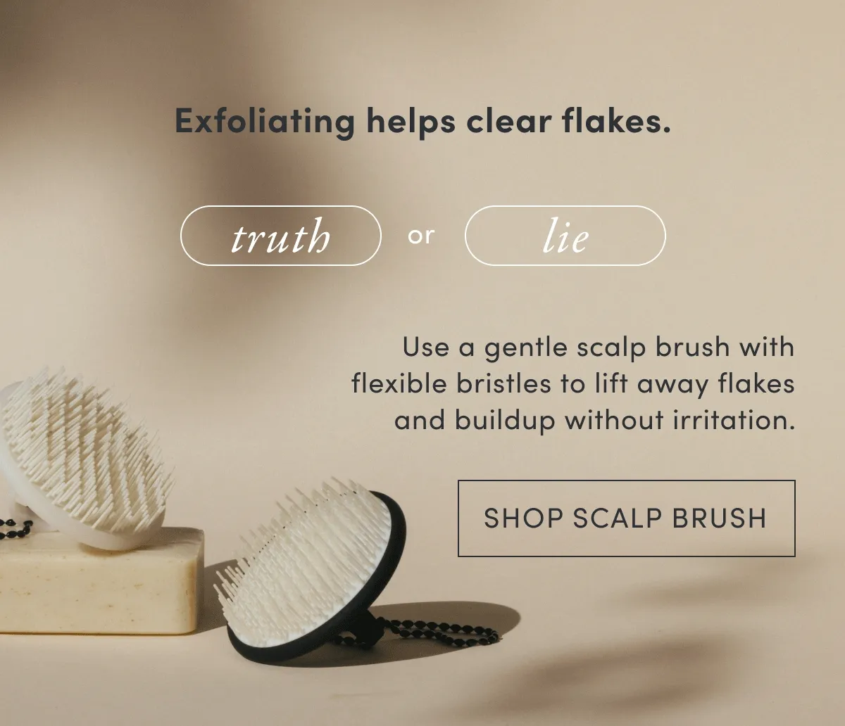 Exfoliating helps clear flakes. | Truth or lie | Use a gentle scalp brush with flexible bristles to lift away flakes and buildup without irritation. | Shop scalp brush
