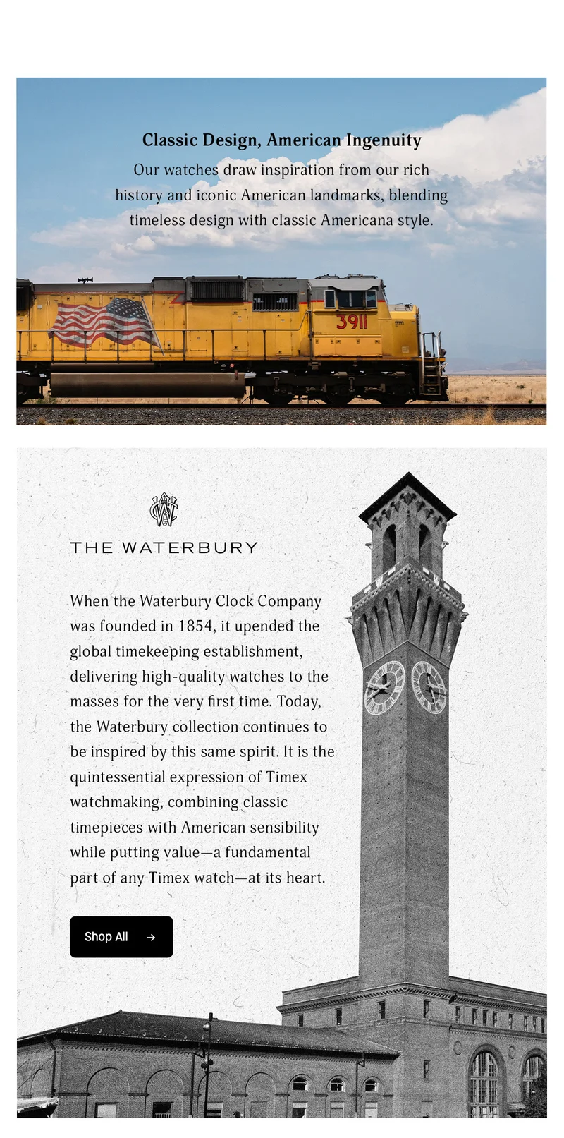 Classic Design, American Ingenuity | Our watches draw inspiration from our rich history and iconic American landmarks, blending timeless design with classic American style. | THE WATERBURY | When the Waterbury Clock Company was founded in 1854, it upended the global timekeeping establishment, delivering high-quality wathces to the masses for the very first time. Today, the Waterbury collection continues to be inspired by this same spirit. It is the quintessential expression of Timex watchmaking, combining classic timepieces with American sensibility while putting value - a fundamental part of any Timex watch-at its heart. | Shop All