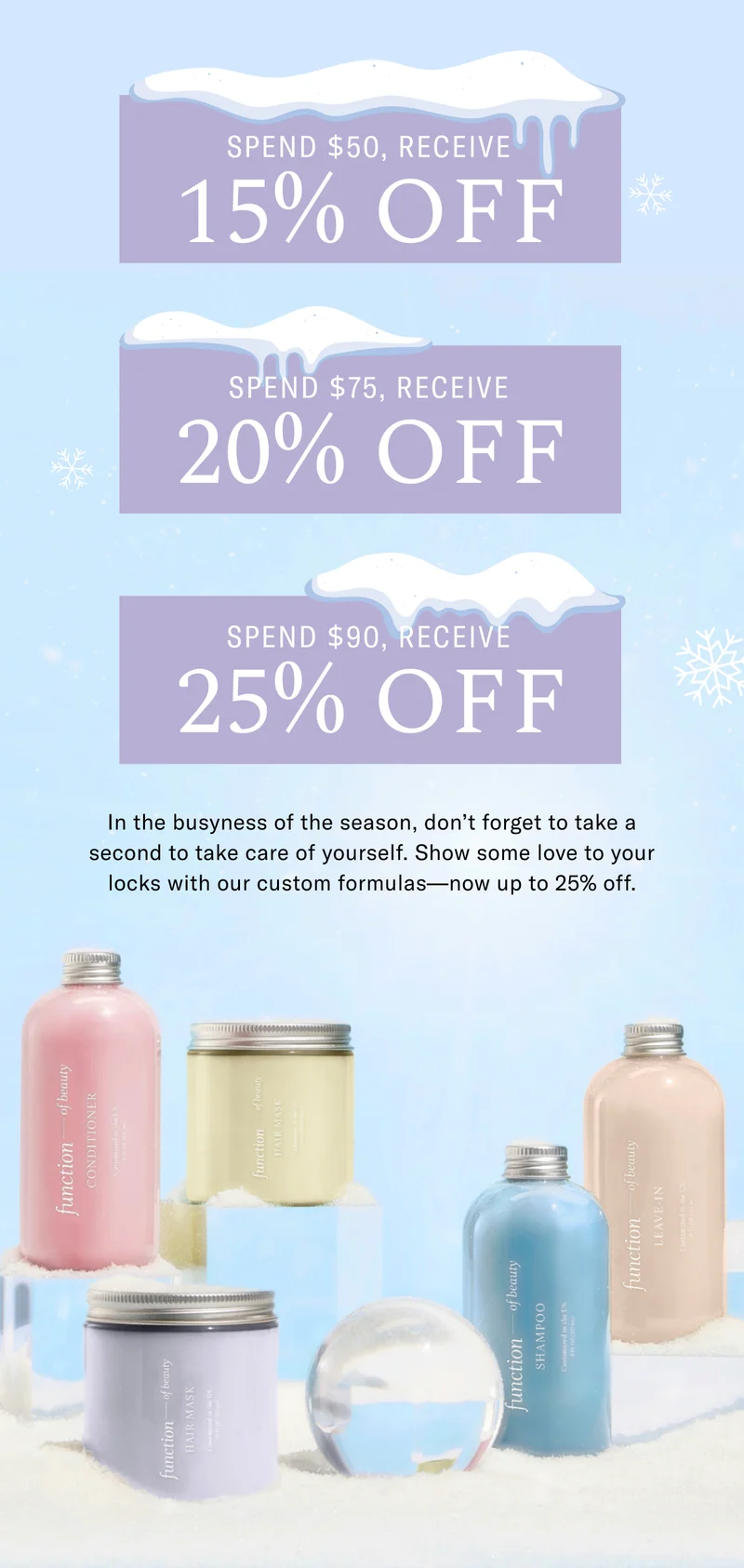 Spend $50, Receive 15% Off | Spend $75, Receive 20%, Spend $90, Receive 25% Off | In the busyness of the season, don't forget to take second to take care of yourself. Show some love to your locks with our custom formulas - now up to 25% off.