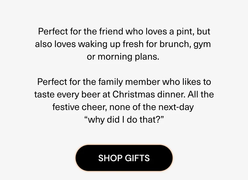 Perfect for the friend who loves a pint, but also loves waking up fresh for brunch, gym or morning plans, Perfect for the family member who likes to taste every beer at Christmas dinner. All the festive cheer, none of the next-day "why did I do that?"