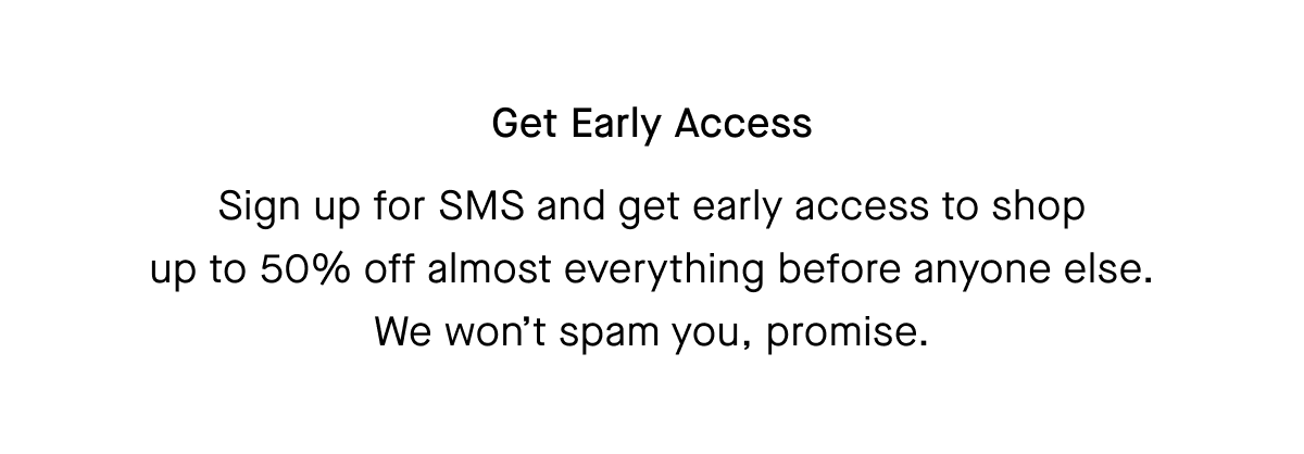 Sign up for SMS and get early access to shop up to 50% off almost everything before anyone else. We won’t spam you, promise.