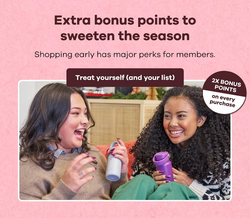 Extra bonus points to sweeten the season. Shopping early has major perks for members. 2X BONUS POINTS on every purchase. | Treat yourself (and your list)