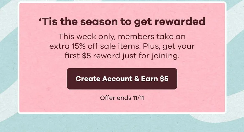 ‘Tis the season to get rewarded. This week only, members take an extra 15% off sale items. Plus, get your first $5 reward just for joining. Offer ends 11/11 | Create Account & Earn $5