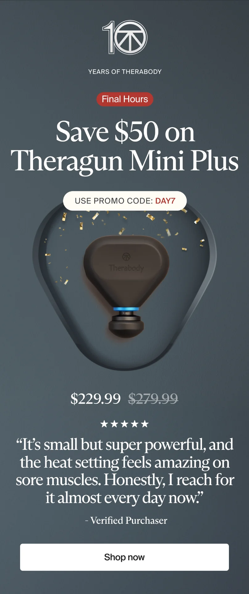 10 | Years of Therabody | Final Hours | Save $50 on Theragun Mini Plus | Use promo code: discount code | $229.99 | “It’s small but super powerful, and the heat setting feels amazing on sore muscles. Honestly, I reach for it almost every day now.” | - Verified Purchaser | Shop now
