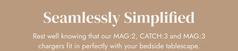 Seamlessly Simplified Rest well knowing that our MAG:2, CATCH:3 and MAG:3 chargers fit in perfectly with your bedside tablescape.