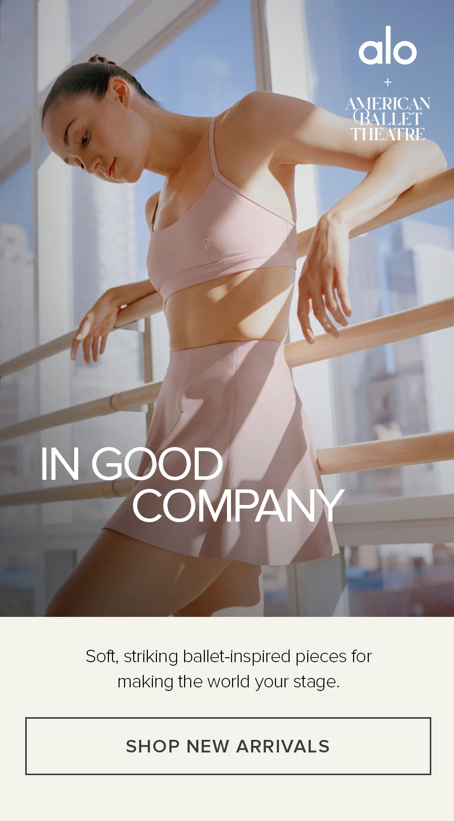 ALO + AMERICAN BALLET THEATRE IN GOOD COMPANY SOFT, STRIKING BALLET-INSPIRED PIECES FOR MAKING THE WORLD YOUR STAGE. SHOP NEW ARRIVALS.