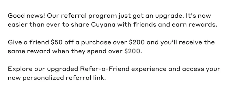 Good news! Our referral program just got an upgrade. It's now easier than ever to share Cuyana with friends and earn rewards. Give a friend $50 off a purchase over $200 and you'll receive the same reward when they spend over $200. Explore our upgraded Refer-a-Friend experience and access your new personalized referral link.