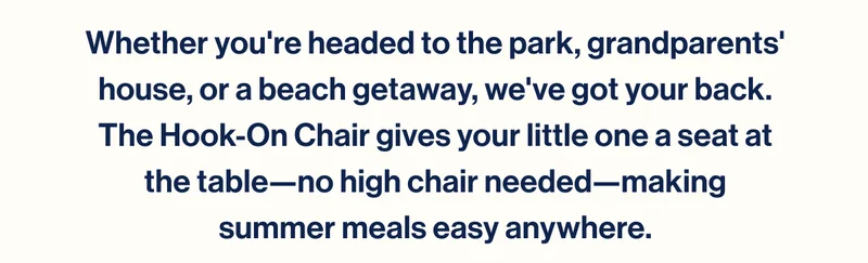 Whether you're headed to the park, grandparents' house, or a beach getaway, we've got your back. The Hook-On Chair gives your little one a seat at the table—no high chair needed—making summer meals easy anywhere.