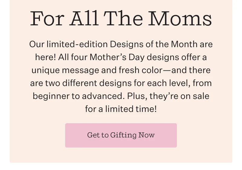 For All The Moms | Our limited-edition Designs of the Month are here! All four Mother's Day designs offer a unique message and fresh—and there are two different designs for each level, from beginner to advanced. Plus, they're on sale for a limited time! | Get to Gifting Now