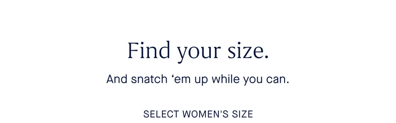 Find your size. And snatch 'em up while you can. SELECT WOMEN'S SIZE