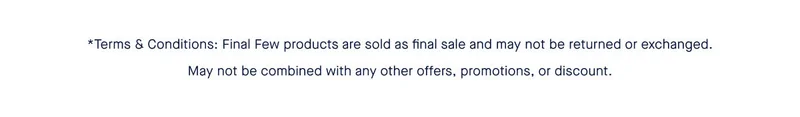 *Terms & Conditions: Final Few products are sold as final sale and may not be returned or exchanged. May not be combined with any other offers, promotions, or discount.