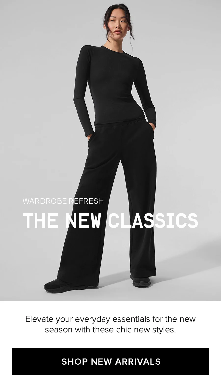WARDROBE REFRESH THE NEW CLASSICS Elevate your everyday essentials for the new season with these chic new styles. SHOP NEW ARRIVALS