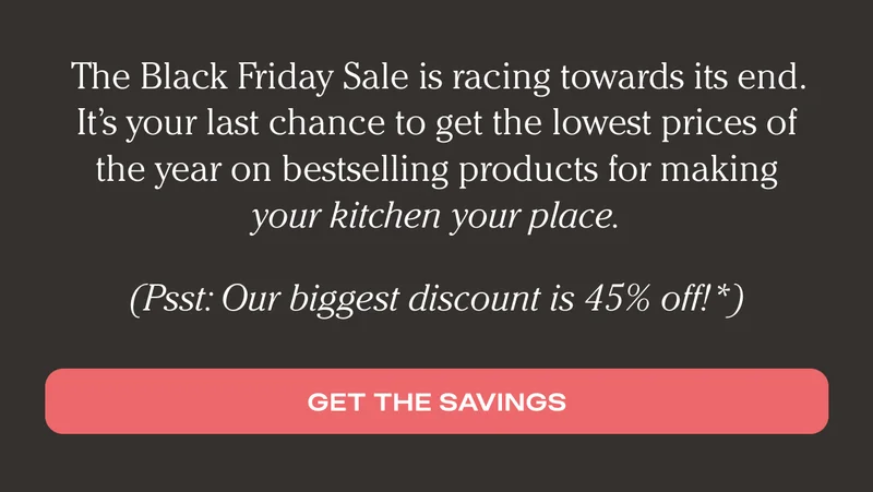 The Black Friday Sale is racing towards its end. It's your last chance to get the lowest prices of the year on our bestselling products for making your kitchen your place. (Psst: Our biggest discount is 45% off!*) - Get the savings