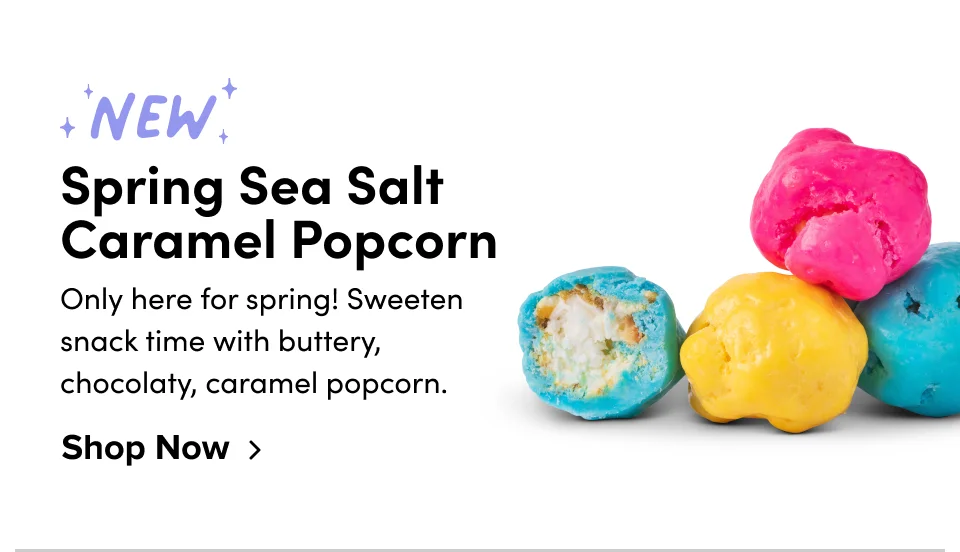 NEW! Spring Sea Salt Caramel Popcorn; Only here for Spring! Sweeten snack time with buttery, chocolaty, caramel popcorn. Shop Now