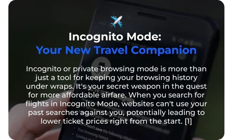 Incognito Mode: Your New Travel Companion Incognito or private browsing mode is more than just a tool for keeping your browsing history under wraps. It's your secret weapon in the quest for more affordable airfare. When you search for flights in Incognito Mode, websites can't use your past searches against you, potentially leading to lower ticket prices right from the start. [1]