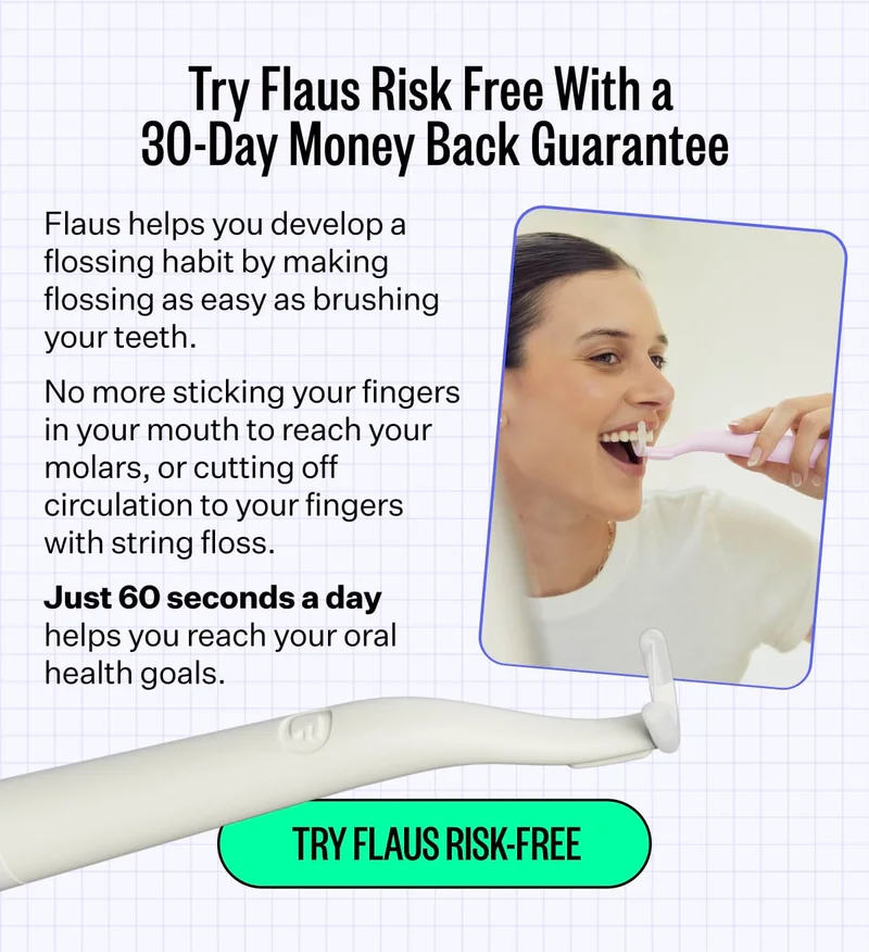Try Flaus Risk Free With a 30-Day Money Back Guarantee. Flaus helps you develop a flossing habit by making flossing as easy as brushing your teeth.  No more sticking your fingers in your mouth to reach your molars, or cutting off circulation to your fingers with string floss. Just 60 seconds a day helps you reach your oral health goals. Try Flaus Risk-Free