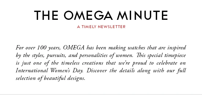 THE OMEGA MINUTE - A TIMELY NEWSLETTER - For over 100 years, OMEGA has been making watches that are inspired by the styles, pursuits, and personalities of women. This special timepiece is just one of the timeless creations that we’re proud to celebrate on International Women’s Day. Discover the details along with our full selection of beautiful designs.
