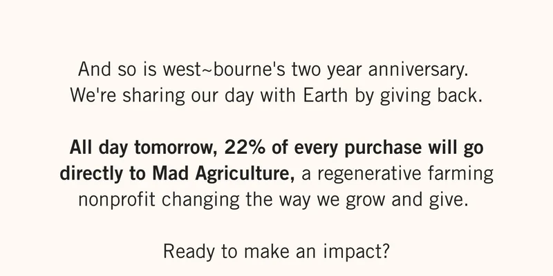 And so is west~bourne's two year anniversary.   We're sharing our day with Earth by giving back.  All day tomorrow, 22% of every purchase will go directly to Mad Agriculture, a regenerative farming nonprofit changing the way we grow and give.  Ready to make an impact?