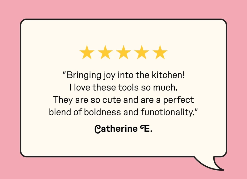Customer review: ”Bringing joy into the kitchen! I love these tools so much. They are so cute and are a perfect blend of boldness and functionality.” Catherine E.