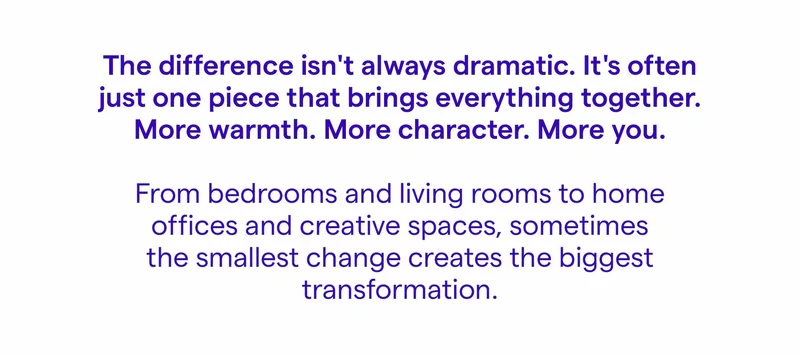 The difference isn't always dramatic. It's often just one piece that brings everything together. More warmth. More character. More you. From bedrooms and living rooms to home offices and creative spaces, sometimes the smallest change creates the biggest transformation.