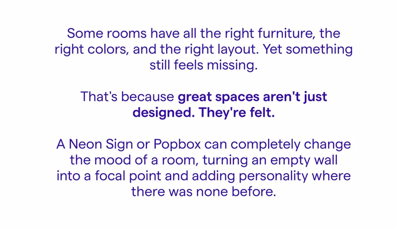 Some rooms have all the right furniture, the right colors, and the right layout. Yet something still feels missing. That's because great spaces aren't just designed. They're felt. A Neon Sign or Popbox can completely change the mood of a room, turning an empty wall into a focal point and adding personality where there was none before.