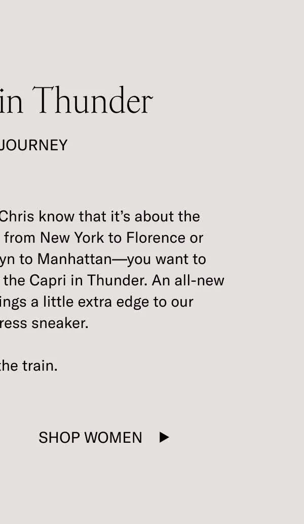 The Capri in Thunder. For The Journey. Koio founders Johannes and Chris know that it's about the journey. Whether you're flying from New York to Florence or catching the train from Brooklyn to Manhattan–you want to travel in comfort and style. Enter the Capri in Thunder. An all-new medium-grey leather that brings a little extra edge to our bestselling dress sneaker. Hop on the train. Shop Women