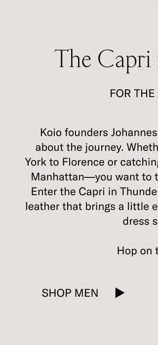 The Capri in Thunder. For The Journey. Koio founders Johannes and Chris know that it's about the journey. Whether you're flying from New York to Florence or catching the train from Brooklyn to Manhattan–you want to travel in comfort and style. Enter the Capri in Thunder. An all-new medium-grey leather that brings a little extra edge to our bestselling dress sneaker. Hop on the train. Shop Men