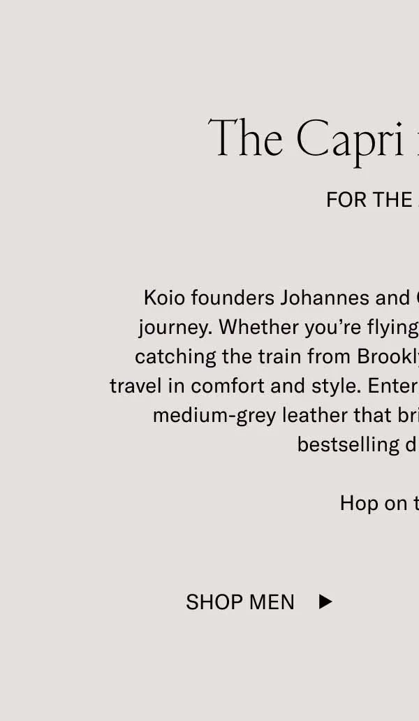 The Capri in Thunder. For The Journey. Koio founders Johannes and Chris know that it's about the journey. Whether you're flying from New York to Florence or catching the train from Brooklyn to Manhattan–you want to travel in comfort and style. Enter the Capri in Thunder. An all-new medium-grey leather that brings a little extra edge to our bestselling dress sneaker. Hop on the train. Shop Men