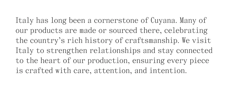 Italy has long been a cornerstone of Cuyana. Many of our products are made or sourced there, celebrating the country's rich history of craftsmanship. We visit Italy to strengthen relationships and stay connected to the heart of our production, ensuring every piece is crafted with care, attention, and intention.